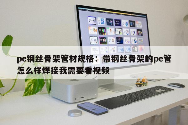 pe鋼絲骨架管材規(guī)格：帶鋼絲骨架的pe管怎么樣焊接我需要看視頻
