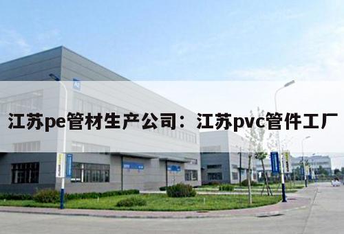 江蘇pe管材生產(chǎn)公司：江蘇pvc管件工廠