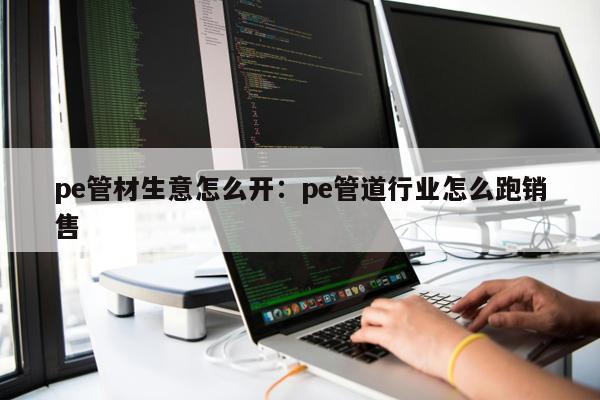 pe管材生意怎么開：pe管道行業(yè)怎么跑銷售