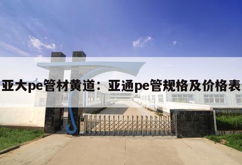 亞大pe管材黃道：亞通pe管規(guī)格及價(jià)格表