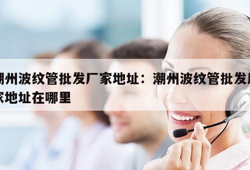 潮州波紋管批發(fā)廠家地址：潮州波紋管批發(fā)廠家地址在哪里