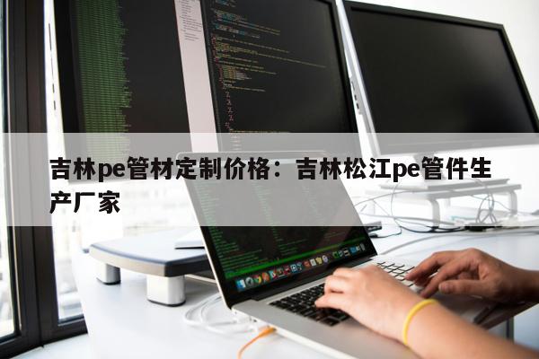 吉林pe管材定制價(jià)格：吉林松江pe管件生產(chǎn)廠家