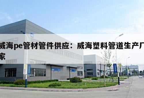 威海pe管材管件供應：威海塑料管道生產(chǎn)廠家