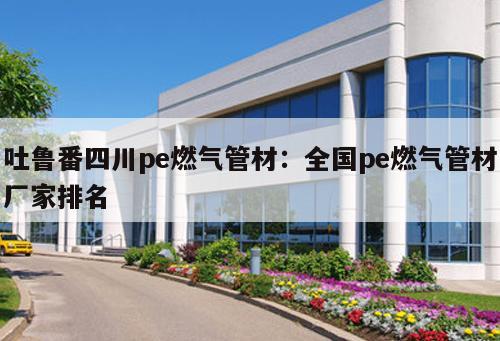 吐魯番四川pe燃?xì)夤懿模喝珖?guó)pe燃?xì)夤懿膹S家排名