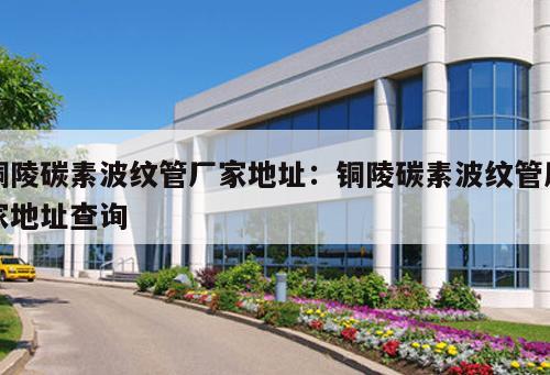銅陵碳素波紋管廠家地址：銅陵碳素波紋管廠家地址查詢(xún)
