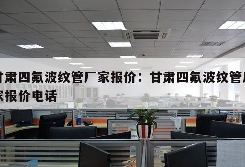 甘肅四氟波紋管廠家報價：甘肅四氟波紋管廠家報價電話