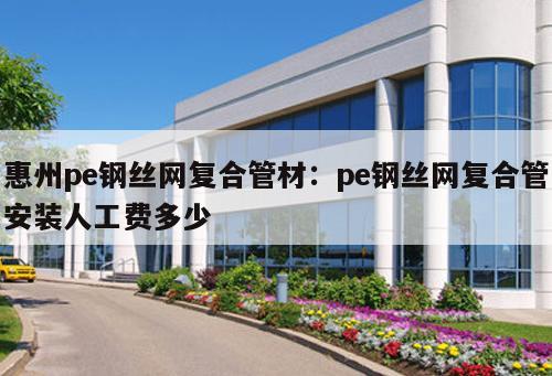 惠州pe鋼絲網(wǎng)復(fù)合管材：pe鋼絲網(wǎng)復(fù)合管安裝人工費多少