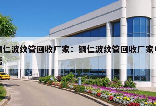 銅仁波紋管回收廠家：銅仁波紋管回收廠家電話
