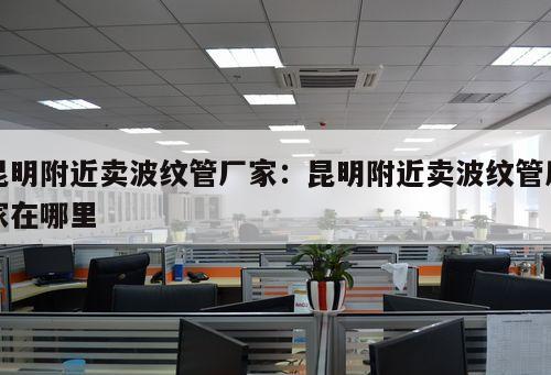 昆明附近賣波紋管廠家：昆明附近賣波紋管廠家在哪里