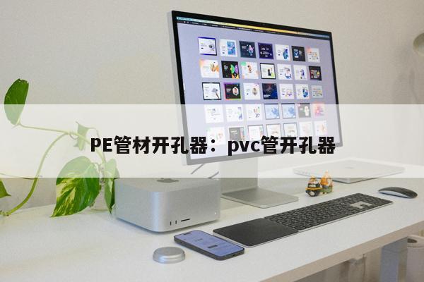 PE管材開孔器：pvc管開孔器