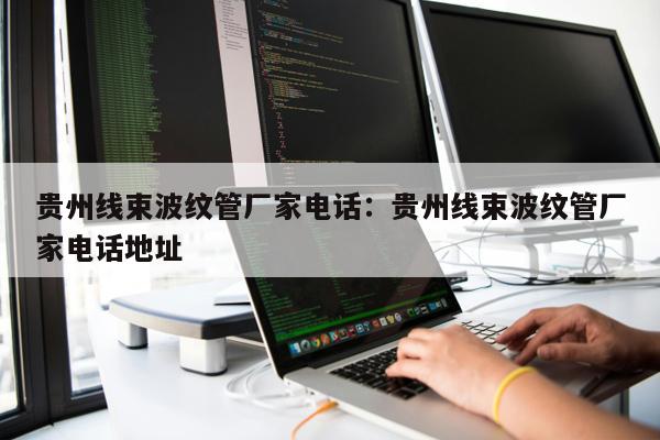 貴州線束波紋管廠家電話：貴州線束波紋管廠家電話地址