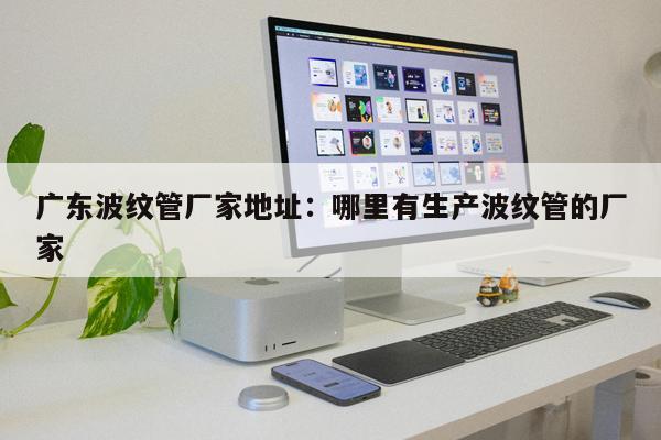 廣東波紋管廠家地址：哪里有生產(chǎn)波紋管的廠家